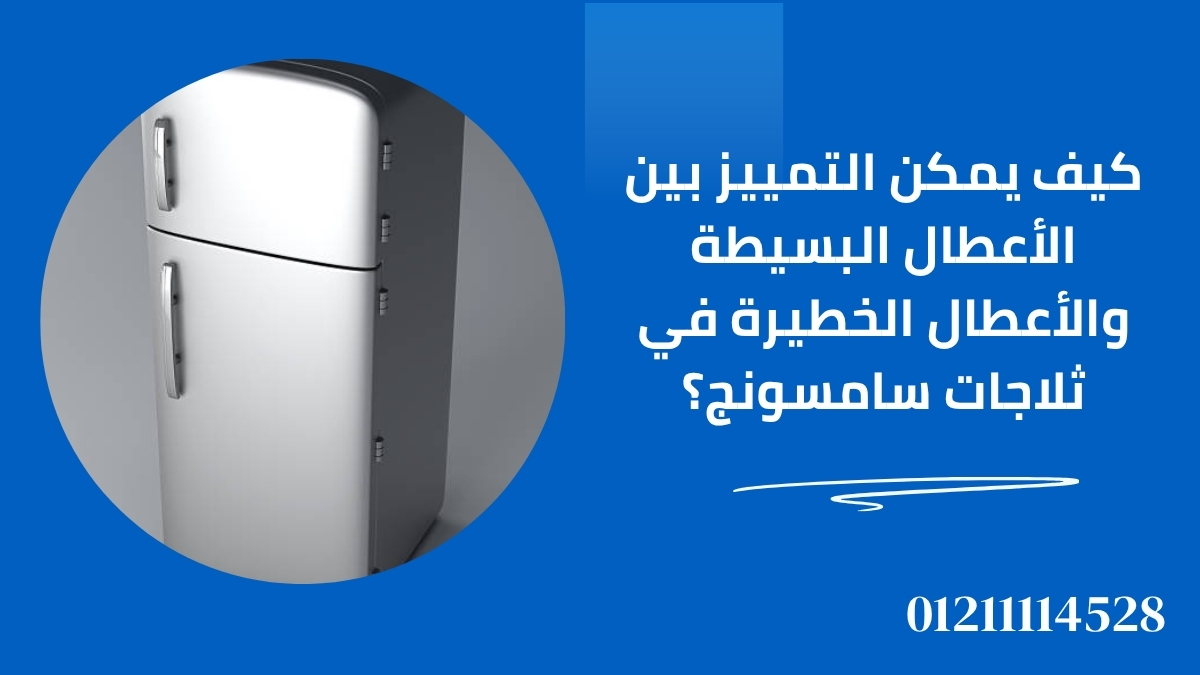 كيف يمكن التمييز بين الأعطال البسيطة والأعطال الخطيرة في ثلاجات سامسونج؟