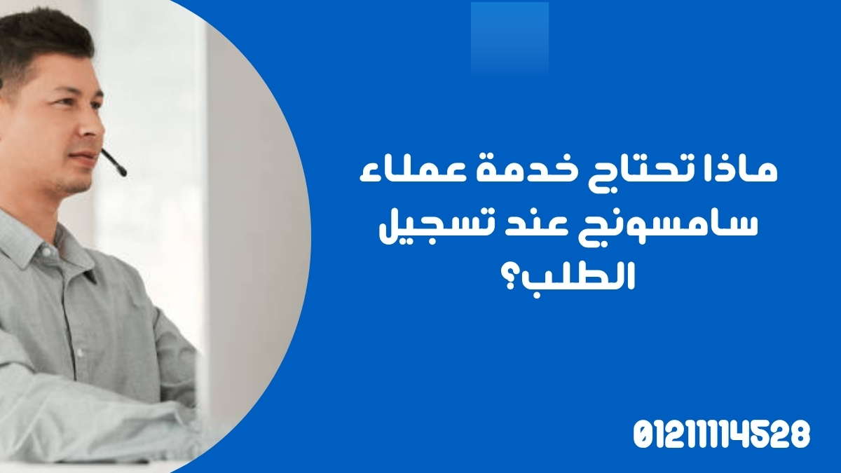 ماذا تحتاج خدمة عملاء سامسونج عند تسجيل الطلب؟